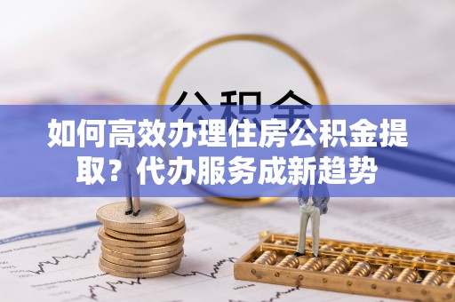 襄城如何高效办理住房公积金提取？代办服务成新趋势